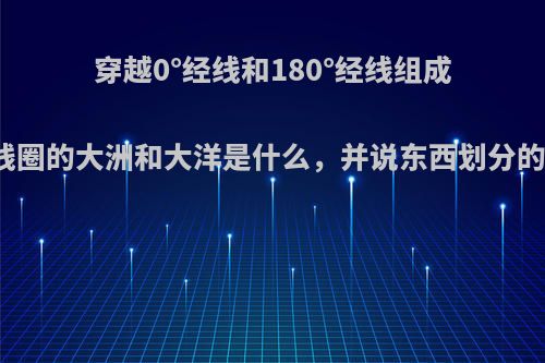 穿越0°经线和180°经线组成的经线圈的大洲和大洋是什么，并说东西划分的理由?