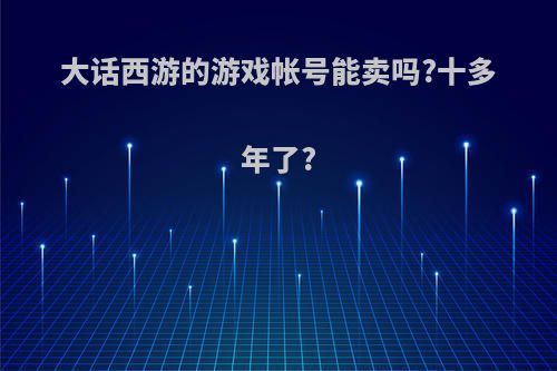 大话西游的游戏帐号能卖吗?十多年了?