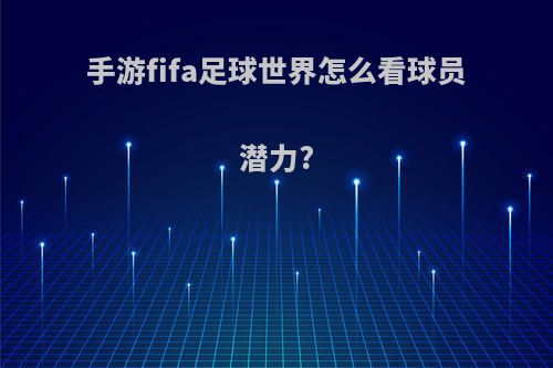 手游fifa足球世界怎么看球员潜力?