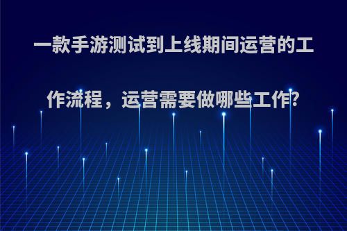 一款手游测试到上线期间运营的工作流程，运营需要做哪些工作?