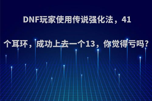 DNF玩家使用传说强化法，41个耳环，成功上去一个13，你觉得亏吗?