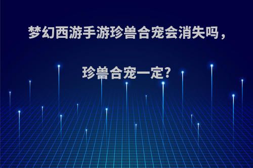 梦幻西游手游珍兽合宠会消失吗，珍兽合宠一定?