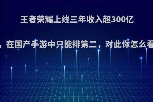 王者荣耀上线三年收入超300亿，在国产手游中只能排第二，对此你怎么看?