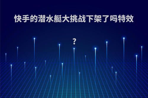 快手的潜水艇大挑战下架了吗特效?