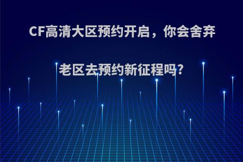 CF高清大区预约开启，你会舍弃老区去预约新征程吗?