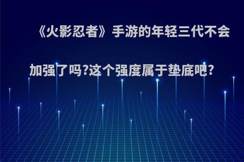 《火影忍者》手游的年轻三代不会加强了吗?这个强度属于垫底吧?