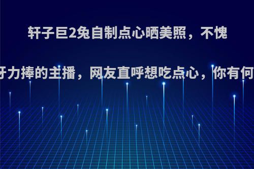 轩子巨2兔自制点心晒美照，不愧是虎牙力捧的主播，网友直呼想吃点心，你有何看法?