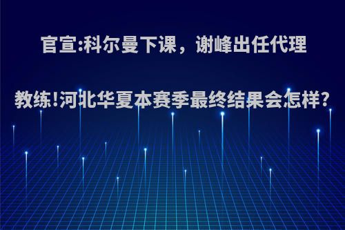 官宣:科尔曼下课，谢峰出任代理教练!河北华夏本赛季最终结果会怎样?