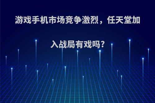 游戏手机市场竞争激烈，任天堂加入战局有戏吗?