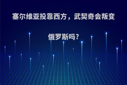 塞尔维亚投靠西方，武契奇会叛变俄罗斯吗?