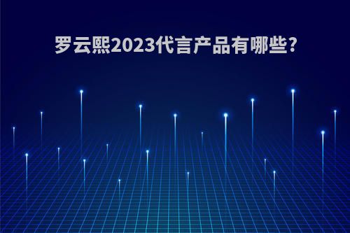 罗云熙2023代言产品有哪些?