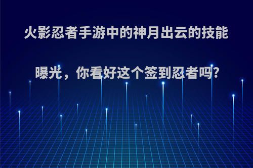 火影忍者手游中的神月出云的技能曝光，你看好这个签到忍者吗?