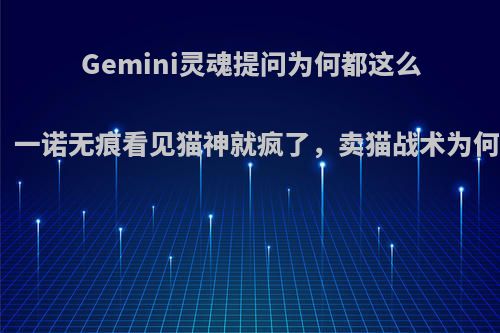 Gemini灵魂提问为何都这么想杀猫神，一诺无痕看见猫神就疯了，卖猫战术为何总能成功?