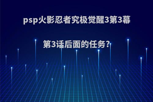 psp火影忍者究极觉醒3第3幕第3话后面的任务?