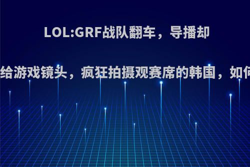 LOL:GRF战队翻车，导播却不给游戏镜头，疯狂拍摄观赛席的韩国，如何?