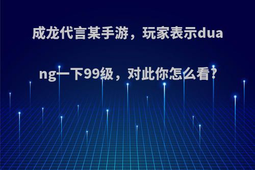 成龙代言某手游，玩家表示duang一下99级，对此你怎么看?