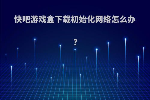 快吧游戏盒下载初始化网络怎么办?