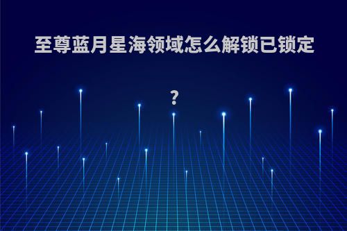 至尊蓝月星海领域怎么解锁已锁定?