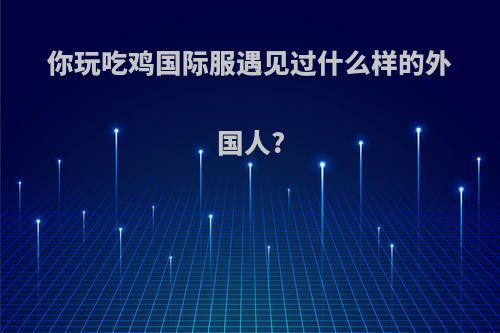 你玩吃鸡国际服遇见过什么样的外国人?