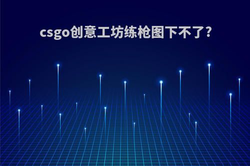 csgo创意工坊练枪图下不了?