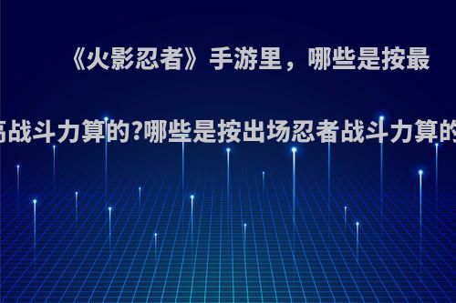 《火影忍者》手游里，哪些是按最高战斗力算的?哪些是按出场忍者战斗力算的?