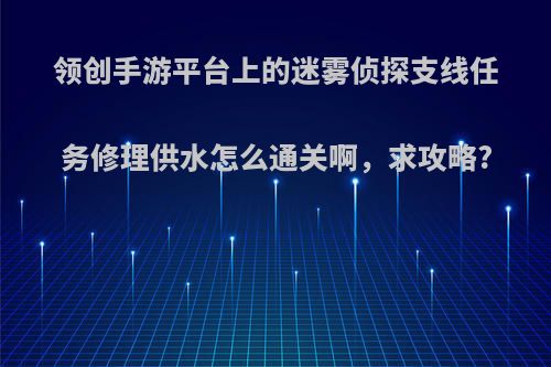 领创手游平台上的迷雾侦探支线任务修理供水怎么通关啊，求攻略?