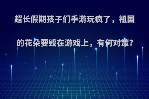 超长假期孩子们手游玩疯了，祖国的花朵要毁在游戏上，有何对策?