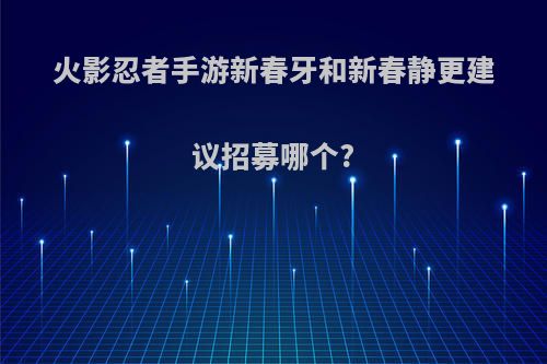 火影忍者手游新春牙和新春静更建议招募哪个?