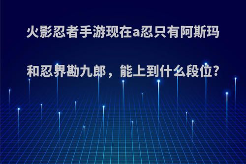 火影忍者手游现在a忍只有阿斯玛和忍界勘九郎，能上到什么段位?