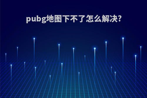 pubg地图下不了怎么解决?