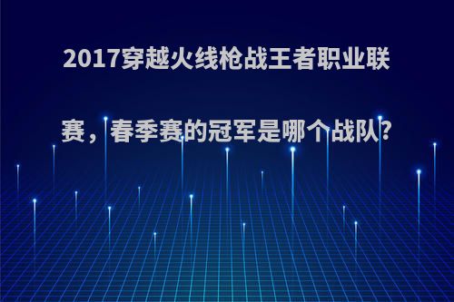 2017穿越火线枪战王者职业联赛，春季赛的冠军是哪个战队?