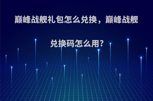 巅峰战舰礼包怎么兑换，巅峰战舰兑换码怎么用?