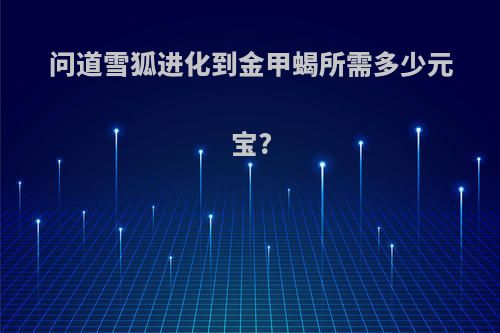 问道雪狐进化到金甲蝎所需多少元宝?