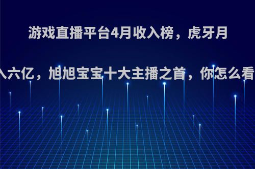 游戏直播平台4月收入榜，虎牙月入六亿，旭旭宝宝十大主播之首，你怎么看?