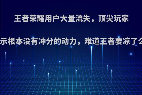 王者荣耀用户大量流失，顶尖玩家表示根本没有冲分的动力，难道王者要凉了么?