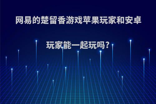 网易的楚留香游戏苹果玩家和安卓玩家能一起玩吗?