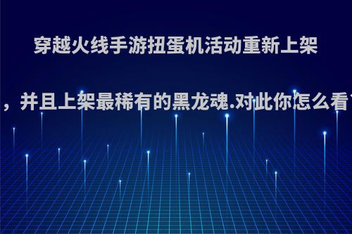 穿越火线手游扭蛋机活动重新上架，并且上架最稀有的黑龙魂.对此你怎么看?