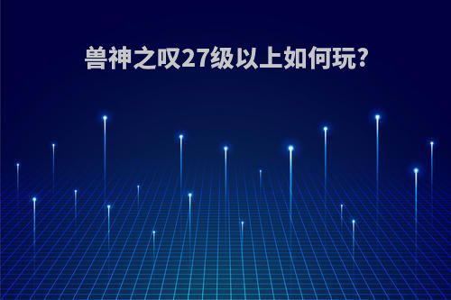 兽神之叹27级以上如何玩?