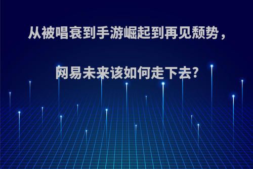 从被唱衰到手游崛起到再见颓势，网易未来该如何走下去?