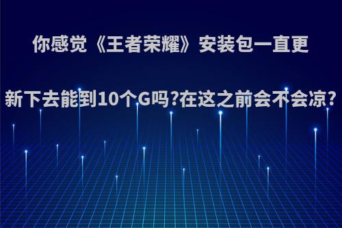 你感觉《王者荣耀》安装包一直更新下去能到10个G吗?在这之前会不会凉?