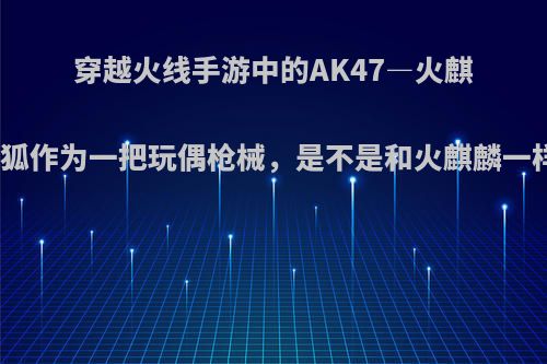 穿越火线手游中的AK47―火麒麟―灵狐作为一把玩偶枪械，是不是和火麒麟一样好用?