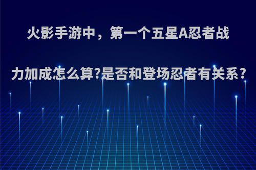 火影手游中，第一个五星A忍者战力加成怎么算?是否和登场忍者有关系?