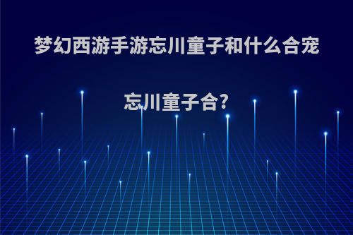 梦幻西游手游忘川童子和什么合宠忘川童子合?