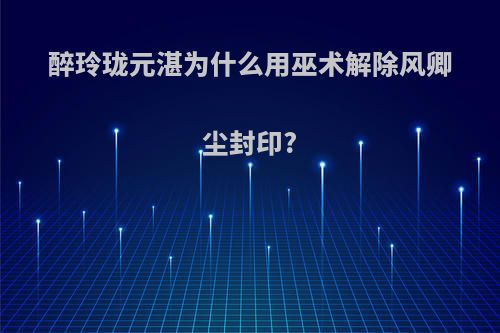 醉玲珑元湛为什么用巫术解除风卿尘封印?