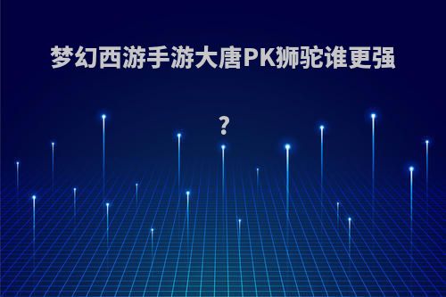 梦幻西游手游大唐PK狮驼谁更强?