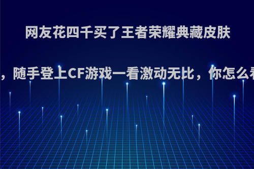 网友花四千买了王者荣耀典藏皮肤号，随手登上CF游戏一看激动无比，你怎么看?