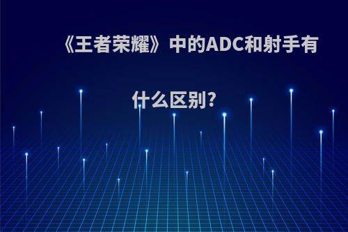 《王者荣耀》中的ADC和射手有什么区别?