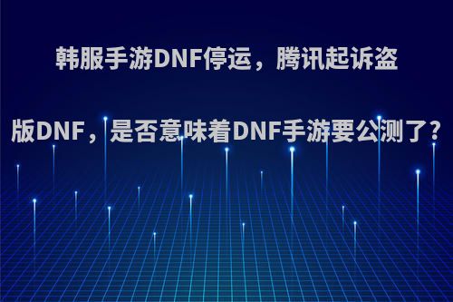 韩服手游DNF停运，腾讯起诉盗版DNF，是否意味着DNF手游要公测了?