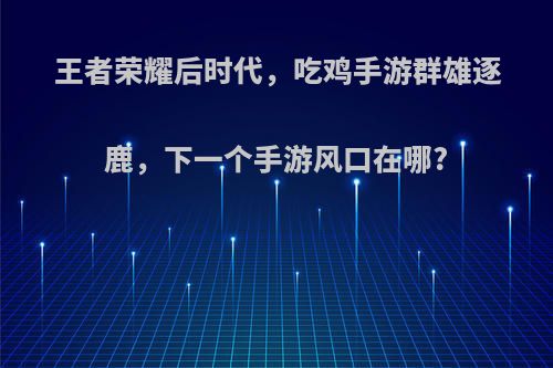 王者荣耀后时代，吃鸡手游群雄逐鹿，下一个手游风口在哪?