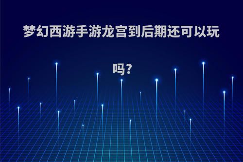 梦幻西游手游龙宫到后期还可以玩吗?